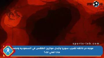 موجة حر خانقة تضرب سوريا وتبدل موازين الطقس في السعودية ومصر.. ماذا تعني لك؟